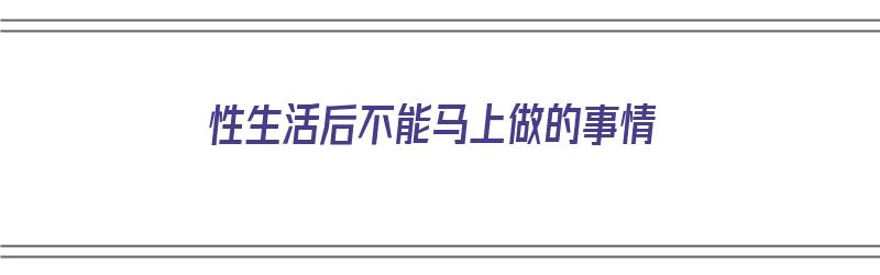 性生活后不能马上做的事情（性生活后不能马上做的事情有哪些）