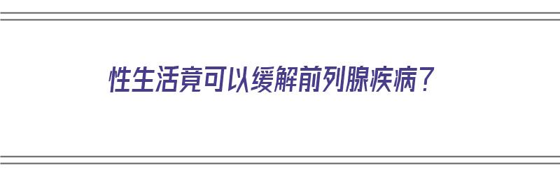 性生活竟可以缓解前列腺疾病？（性生活可以缓解前列腺增生吗）