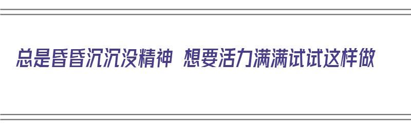 总是昏昏沉沉没精神 想要活力满满试试这样做（总是昏昏沉沉没有精神）