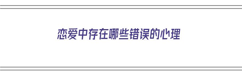 恋爱中存在哪些错误的心理（恋爱中存在哪些错误的心理现象）