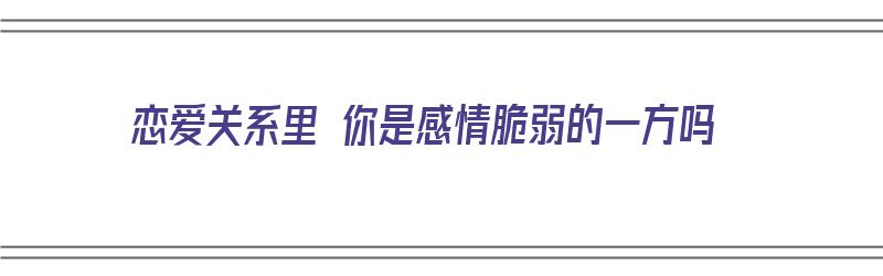 恋爱关系里 你是感情脆弱的一方吗（恋爱关系里 你是感情脆弱的一方吗为什么）