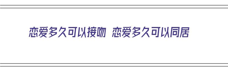 恋爱多久可以接吻 恋爱多久可以同居（恋爱多长时间能接吻）