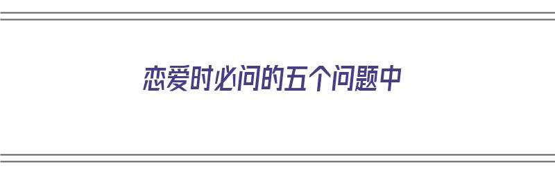 恋爱时必问的五个问题中（恋爱中必问的25个问题）