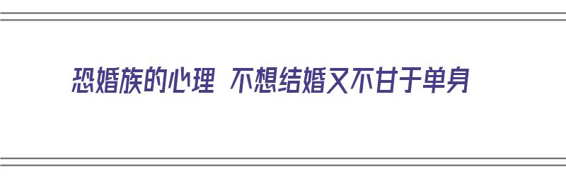 恐婚族的心理 不想结婚又不甘于单身（恐婚族的心理 不想结婚又不甘于单身怎么办）