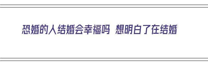 恐婚的人结婚会幸福吗 想明白了在结婚（恐婚的人结婚会幸福吗 想明白了在结婚会幸福吗）