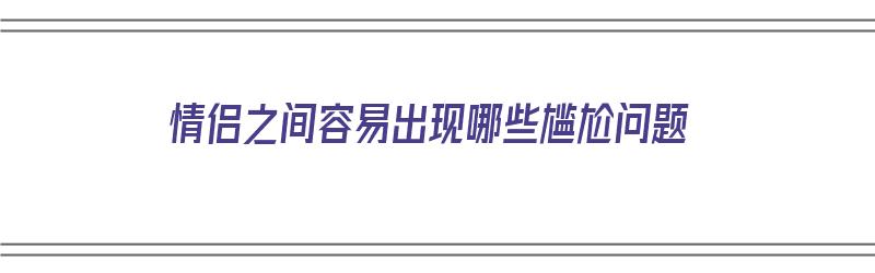 情侣之间容易出现哪些尴尬问题（情侣之间容易出现哪些尴尬问题呢）