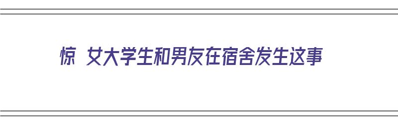 惊 女大学生和男友在宿舍发生这事（惊 女大学生和男友在宿舍发生这事的小说）