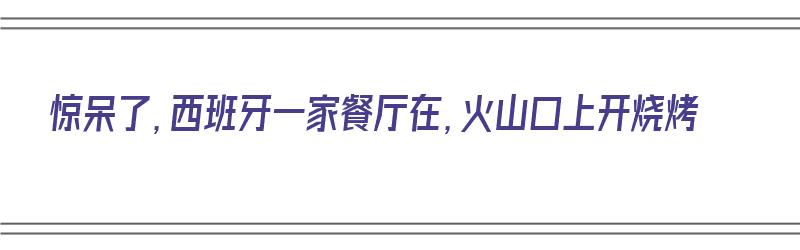 惊呆了，西班牙一家餐厅在，火山口上开烧烤（西班牙用火山来做饭）