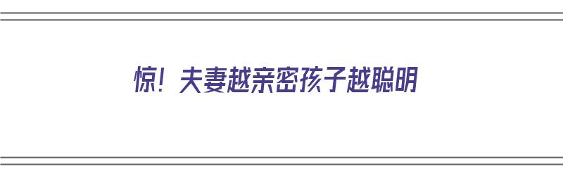 惊！夫妻越亲密孩子越聪明（夫妻越恩爱家庭越温暖孩子越优秀）