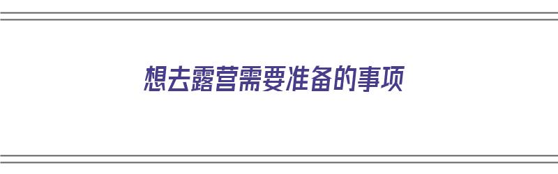 想去露营需要准备的事项（想去露营需要准备的事项有哪些）