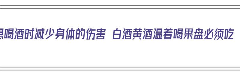 想喝酒时减少身体的伤害 白酒黄酒温着喝果盘必须吃（喝黄酒用温吗）