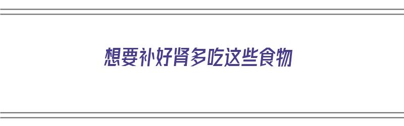 想要补好肾多吃这些食物（想要补好肾多吃这些食物可以吗）