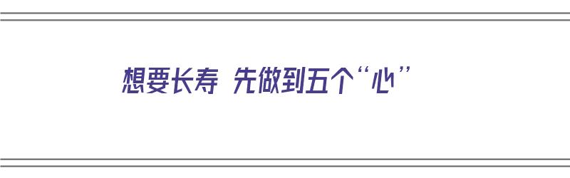 想要长寿 先做到五个“心”（想要长寿必须做到几点）