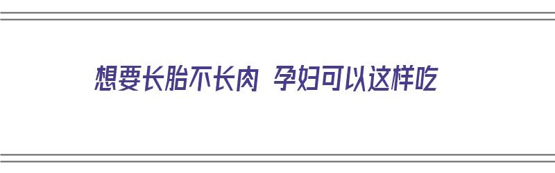 想要长胎不长肉 孕妇可以这样吃（孕妇长胎不长肉吃什么）