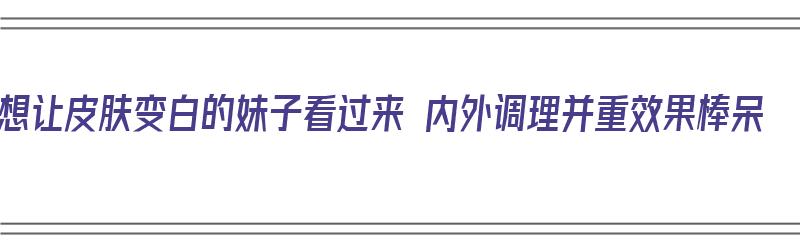 想让皮肤变白的妹子看过来 内外调理并重效果棒呆（让皮肤变白皙）