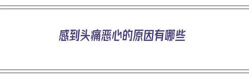 感到头痛恶心的原因有哪些（感到头痛恶心的原因有哪些症状）