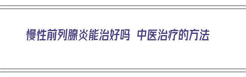 慢性前列腺炎能治好吗 中医治疗的方法（慢性前列腺炎能治好吗 中医治疗的方法有哪些）