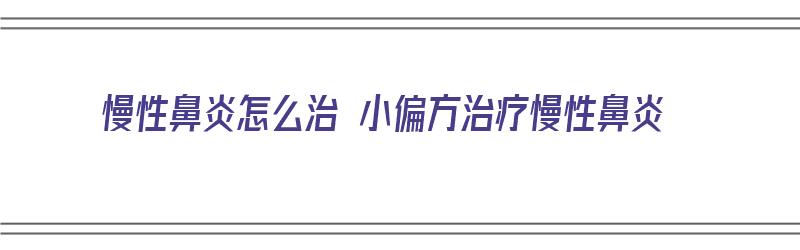 慢性鼻炎怎么治 小偏方治疗慢性鼻炎（慢性鼻炎如何根治偏方）