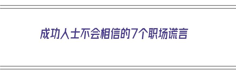 成功人士不会相信的7个职场谎言（成功人士不会相信的7个职场谎言是什么）