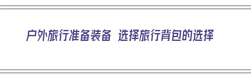 户外旅行准备装备 选择旅行背包的选择（户外旅行背包什么牌子好）