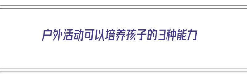 户外活动可以培养孩子的3种能力（户外活动可以培养孩子的3种能力吗）