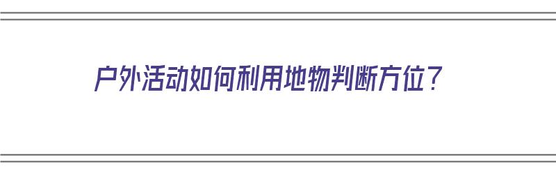 户外活动如何利用地物判断方位？（户外活动如何利用地物判断方位的方法）