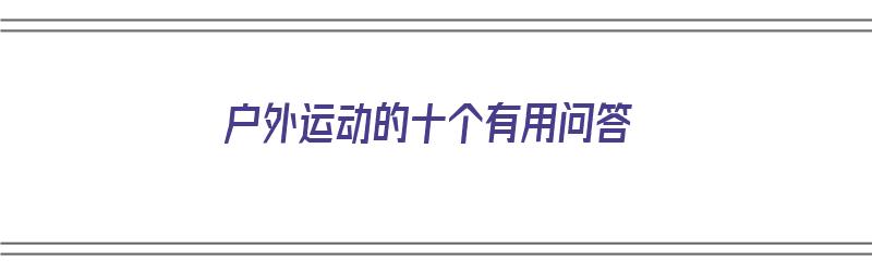 户外运动的十个有用问答（户外运动的十个有用问答题及答案）