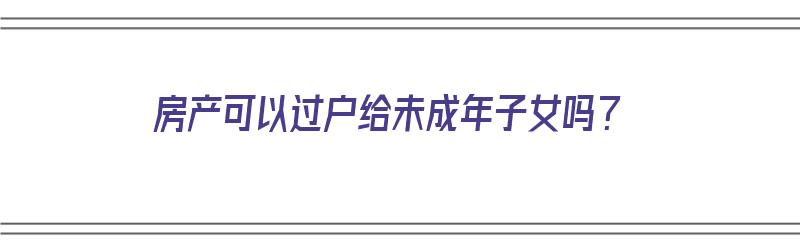 房产可以过户给未成年子女吗？（离婚房产可以过户给未成年子女吗）