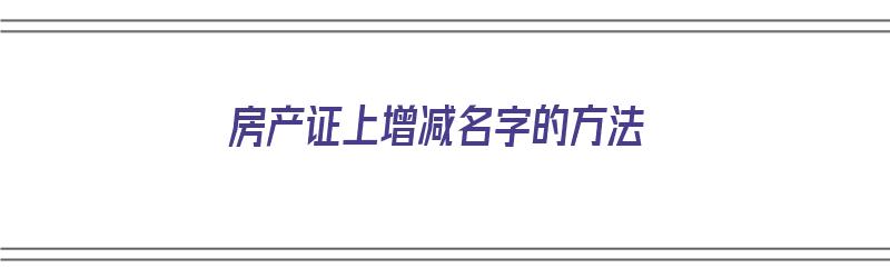 房产证上增减名字的方法（房产证上增减名字的方法有哪些）