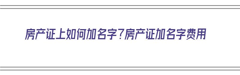 房产证上如何加名字？房产证加名字费用（房产证上怎么加名字怎么算费用）