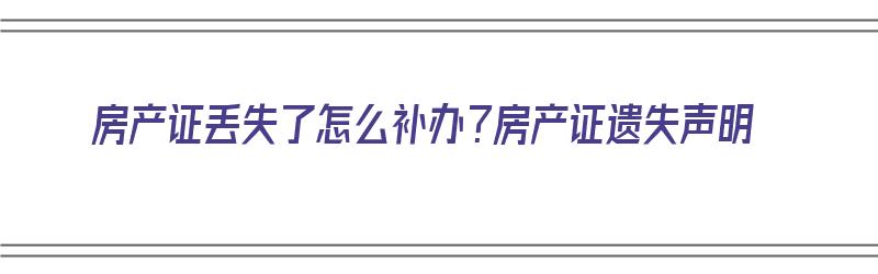 房产证丢失了怎么补办？房产证遗失声明（房产证丢失怎么补办要哪些材料）