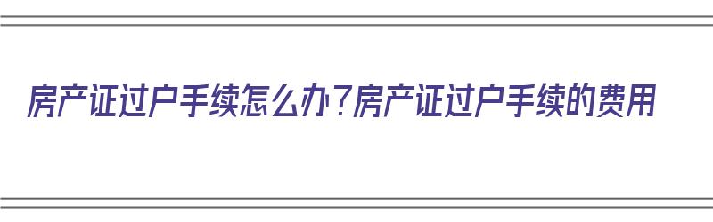 房产证过户手续怎么办？房产证过户手续的费用（房产证过户怎样收费标准）