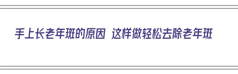 手上长老年斑的原因 这样做轻松去除老年斑（手上长老年斑怎么去掉呢）