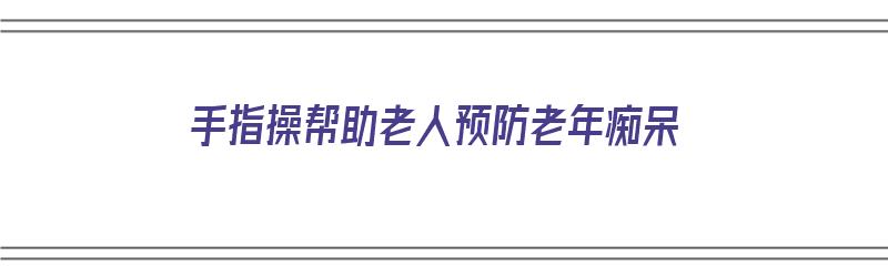 手指操帮助老人预防老年痴呆（手指操帮助老人预防老年痴呆视频）