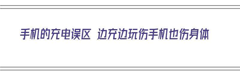 手机的充电误区 边充边玩伤手机也伤身体（手机边充电边玩会损伤电池吗）