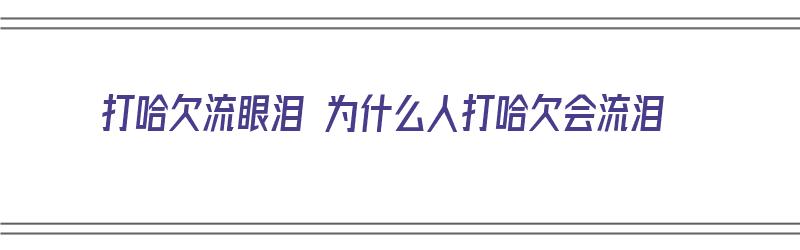 打哈欠流眼泪 为什么人打哈欠会流泪（打哈欠流眼泪 为什么人打哈欠会流泪呢）