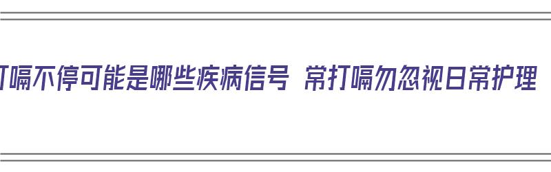 打嗝不停可能是哪些疾病信号 常打嗝勿忽视日常护理（打嗝不停是什么病前兆）