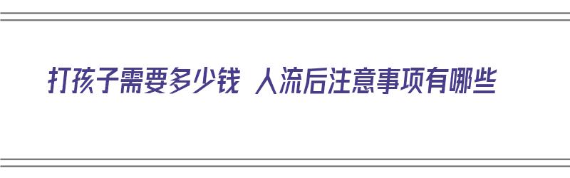 打孩子需要多少钱 人流后注意事项有哪些（打孩子人流 最少多少天）