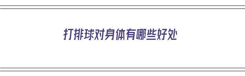 打排球对身体有哪些好处（打排球对身体有哪些好处和坏处）