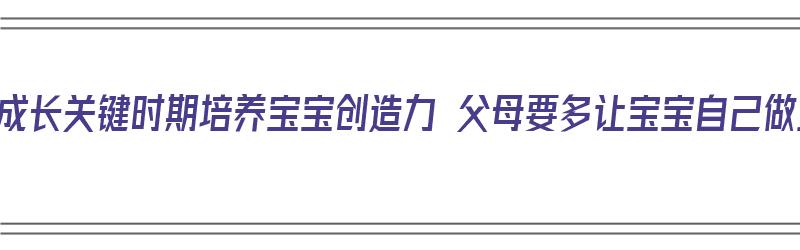 把握成长关键时期培养宝宝创造力 父母要多让宝宝自己做主（如何培养宝宝的创造力）