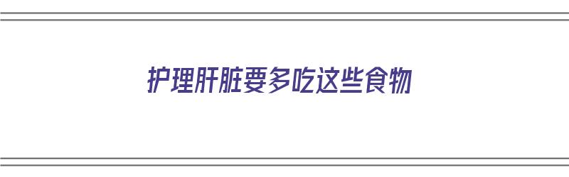 护理肝脏要多吃这些食物（护理肝脏要多吃这些食物吗）