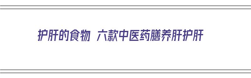 护肝的食物 六款中医药膳养肝护肝（护肝养肝最好的一味中药）