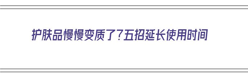 护肤品慢慢变质了？五招延长使用时间（护肤品时间长了还能用吗）