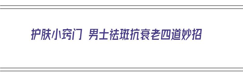 护肤小窍门 男士祛斑抗衰老四道妙招（护肤小窍门 男士祛斑抗衰老四道妙招视频）