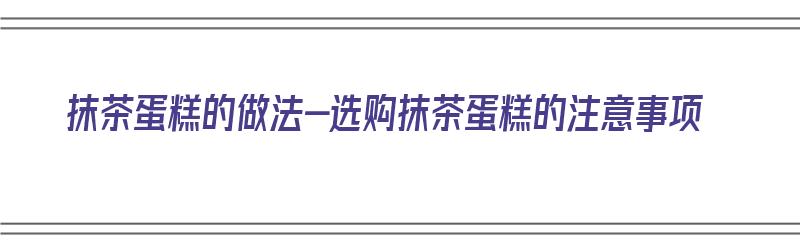 抹茶蛋糕的做法-选购抹茶蛋糕的注意事项（抹茶蛋糕制作方法步骤）