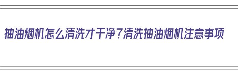 抽油烟机怎么清洗才干净？清洗抽油烟机注意事项（抽油烟机怎么清洗抽油烟机怎么洗啊）