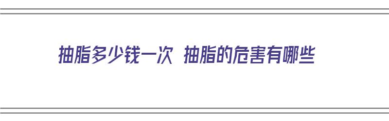 抽脂多少钱一次 抽脂的危害有哪些（抽脂多少钱一次抽脂的危害有哪些）