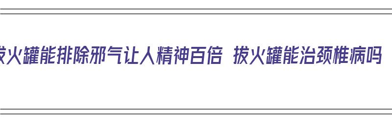 拔火罐能排除邪气让人精神百倍 拔火罐能治颈椎病吗（拔火罐能治疗颈椎吗）