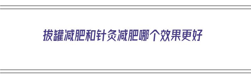 拔罐减肥和针灸减肥哪个效果更好（拔罐减肥和针灸减肥哪个效果更好些）