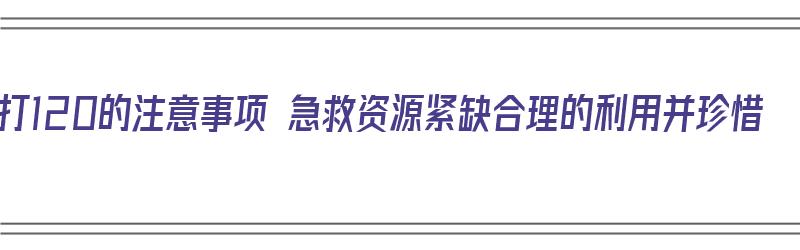 拨打120的注意事项 急救资源紧缺合理的利用并珍惜（拨打120急救电话注意事项中正确的是什么）